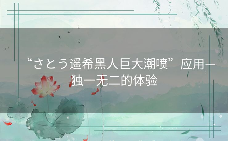 “さとう遥希黑人巨大潮喷”应用—独一无二的体验