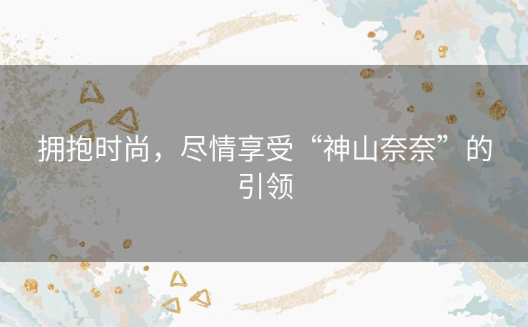 拥抱时尚，尽情享受“神山奈奈”的引领