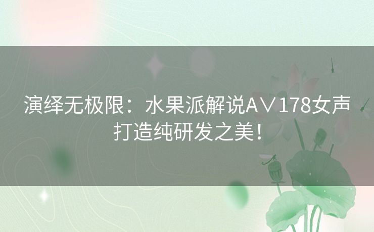演绎无极限：水果派解说A∨178女声打造纯研发之美！