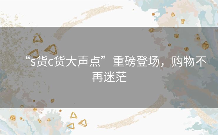 “s货c货大声点”重磅登场,购物不再迷茫 “s货c货大声点”重磅登场,购物不再迷茫